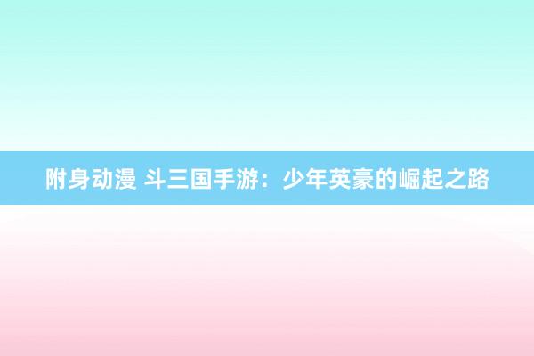 附身动漫 斗三国手游：少年英豪的崛起之路