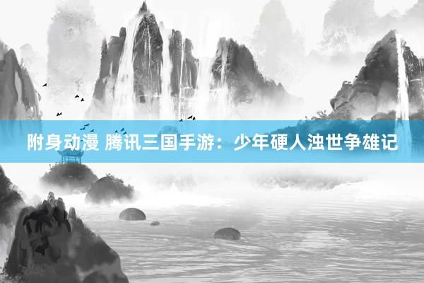 附身动漫 腾讯三国手游：少年硬人浊世争雄记