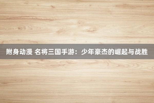 附身动漫 名将三国手游：少年豪杰的崛起与战胜