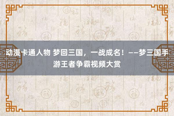 动漫卡通人物 梦回三国，一战成名！——梦三国手游王者争霸视频大赏