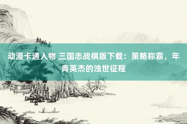 动漫卡通人物 三国志战棋版下载：策略称霸，年青英杰的浊世征程