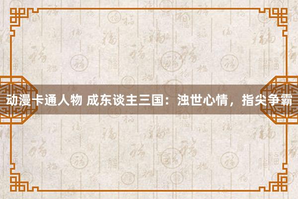 动漫卡通人物 成东谈主三国：浊世心情，指尖争霸