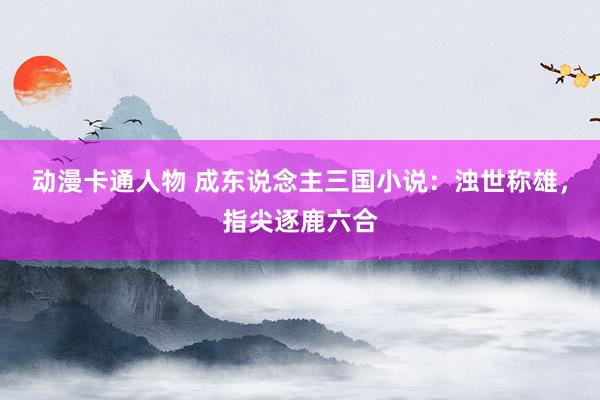 动漫卡通人物 成东说念主三国小说：浊世称雄，指尖逐鹿六合