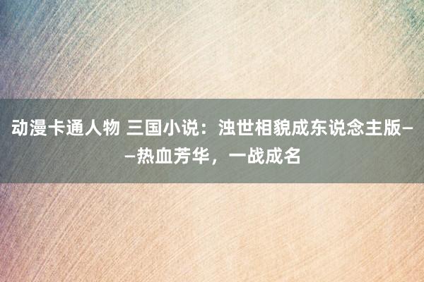 动漫卡通人物 三国小说：浊世相貌成东说念主版——热血芳华，一战成名