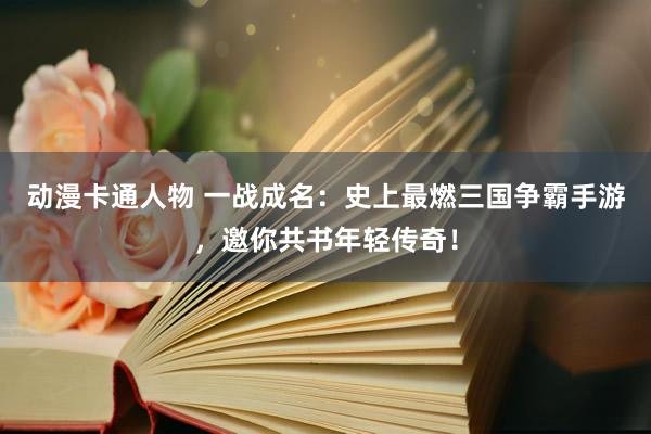 动漫卡通人物 一战成名：史上最燃三国争霸手游，邀你共书年轻传奇！