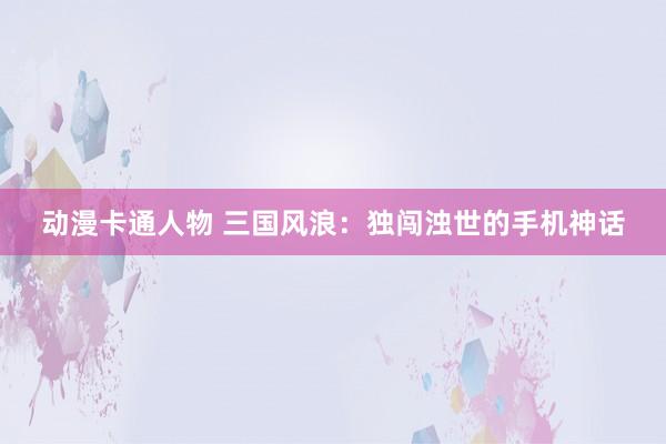 动漫卡通人物 三国风浪：独闯浊世的手机神话