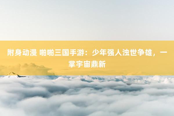 附身动漫 啪啪三国手游：少年强人浊世争雄，一掌宇宙鼎新