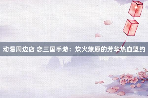 动漫周边店 恋三国手游：炊火燎原的芳华热血盟约