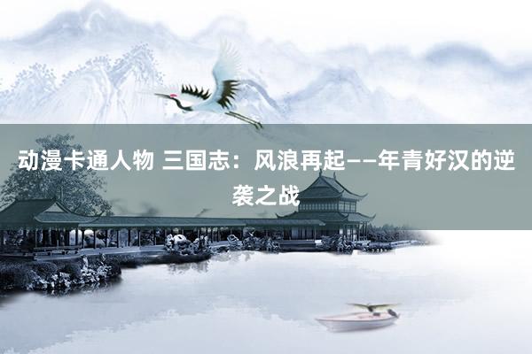 动漫卡通人物 三国志：风浪再起——年青好汉的逆袭之战