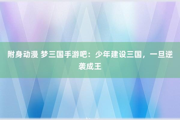 附身动漫 梦三国手游吧：少年建设三国，一旦逆袭成王