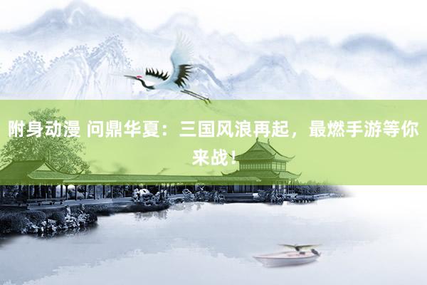 附身动漫 问鼎华夏：三国风浪再起，最燃手游等你来战！