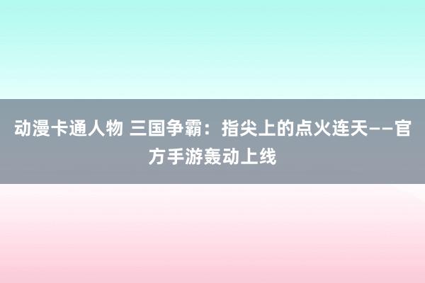 动漫卡通人物 三国争霸：指尖上的点火连天——官方手游轰动上线