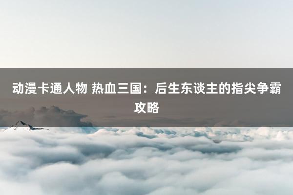 动漫卡通人物 热血三国：后生东谈主的指尖争霸攻略