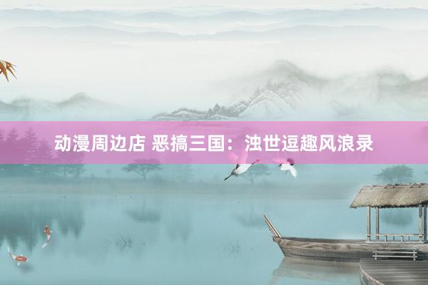 动漫周边店 恶搞三国：浊世逗趣风浪录