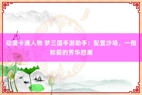 动漫卡通人物 梦三国手游助手：配置沙场，一指称霸的芳华怒潮