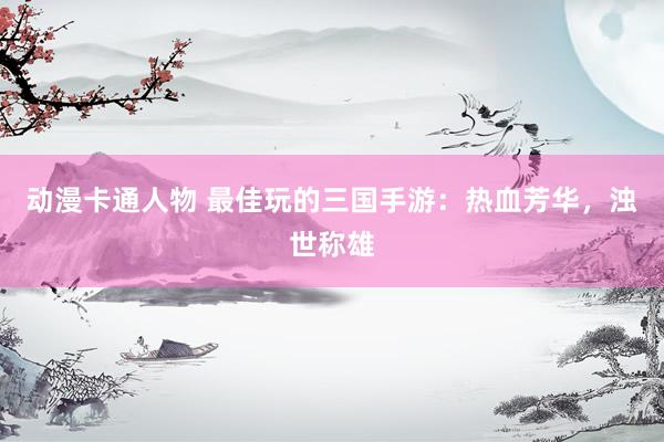 动漫卡通人物 最佳玩的三国手游：热血芳华，浊世称雄