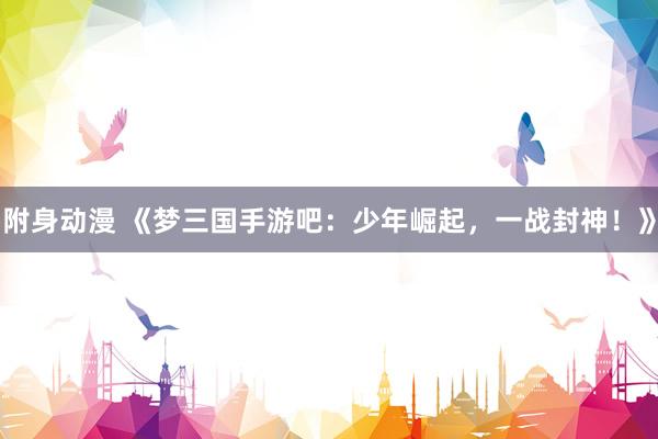 附身动漫 《梦三国手游吧：少年崛起，一战封神！》
