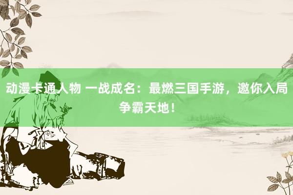 动漫卡通人物 一战成名：最燃三国手游，邀你入局争霸天地！
