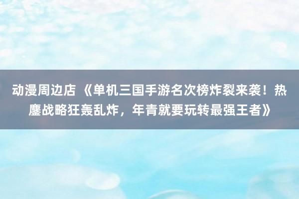 动漫周边店 《单机三国手游名次榜炸裂来袭！热鏖战略狂轰乱炸，年青就要玩转最强王者》