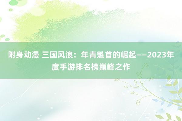 附身动漫 三国风浪：年青魁首的崛起——2023年度手游排名榜巅峰之作