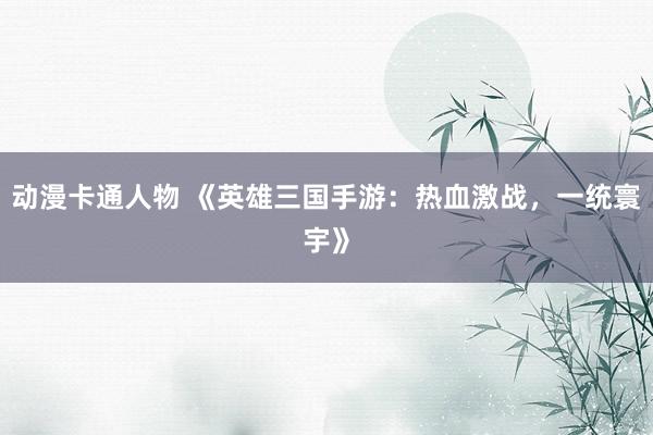 动漫卡通人物 《英雄三国手游：热血激战，一统寰宇》