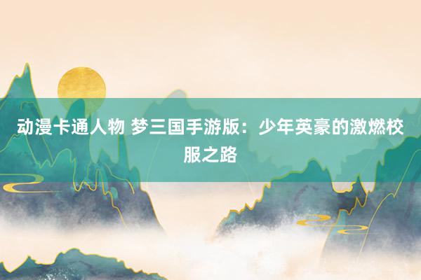 动漫卡通人物 梦三国手游版：少年英豪的激燃校服之路