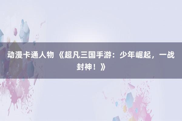 动漫卡通人物 《超凡三国手游：少年崛起，一战封神！》