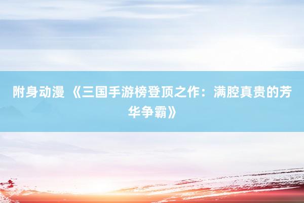 附身动漫 《三国手游榜登顶之作：满腔真贵的芳华争霸》