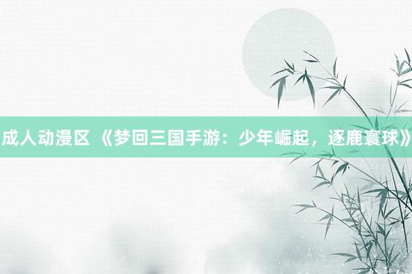 成人动漫区 《梦回三国手游：少年崛起，逐鹿寰球》