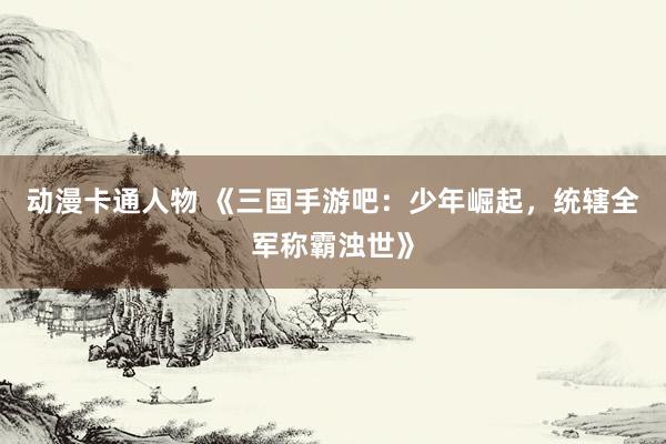 动漫卡通人物 《三国手游吧：少年崛起，统辖全军称霸浊世》