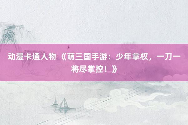动漫卡通人物 《萌三国手游：少年掌权，一刀一将尽掌控！》