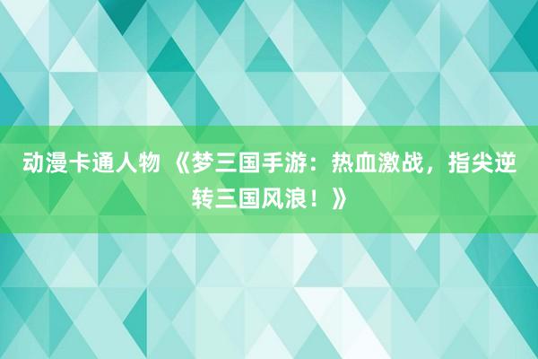 动漫卡通人物 《梦三国手游：热血激战，指尖逆转三国风浪！》