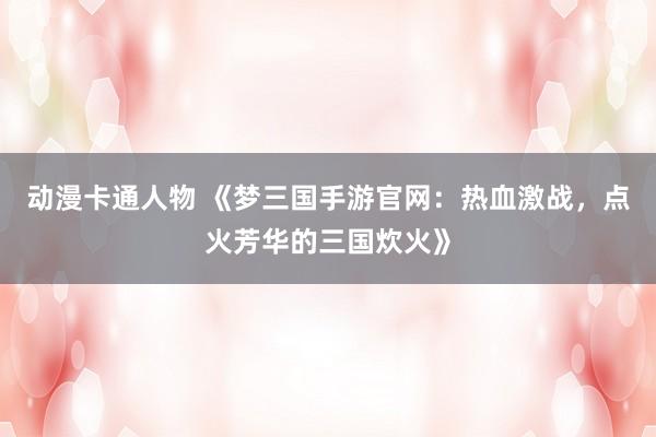 动漫卡通人物 《梦三国手游官网：热血激战，点火芳华的三国炊火》