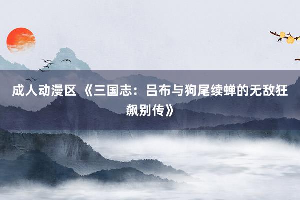 成人动漫区 《三国志：吕布与狗尾续蝉的无敌狂飙别传》