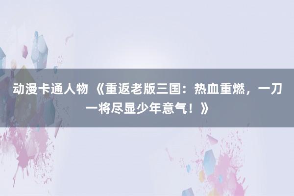 动漫卡通人物 《重返老版三国：热血重燃，一刀一将尽显少年意气！》