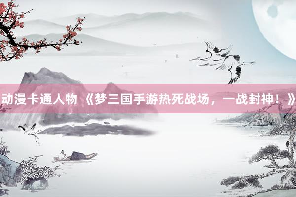 动漫卡通人物 《梦三国手游热死战场，一战封神！》