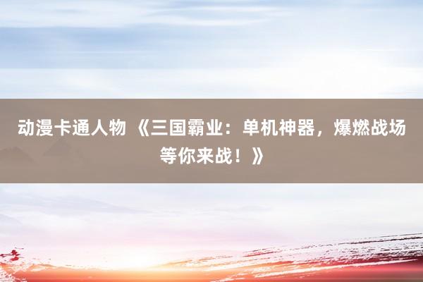 动漫卡通人物 《三国霸业：单机神器，爆燃战场等你来战！》