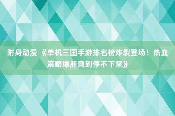 附身动漫 《单机三国手游排名榜炸裂登场！热血策略爆肝爽到停不下来》