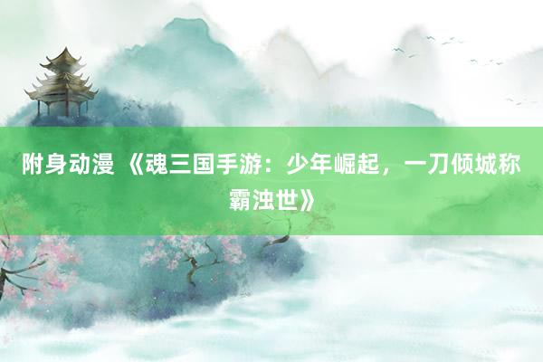 附身动漫 《魂三国手游：少年崛起，一刀倾城称霸浊世》