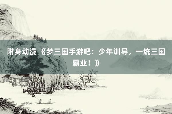 附身动漫 《梦三国手游吧：少年训导，一统三国霸业！》