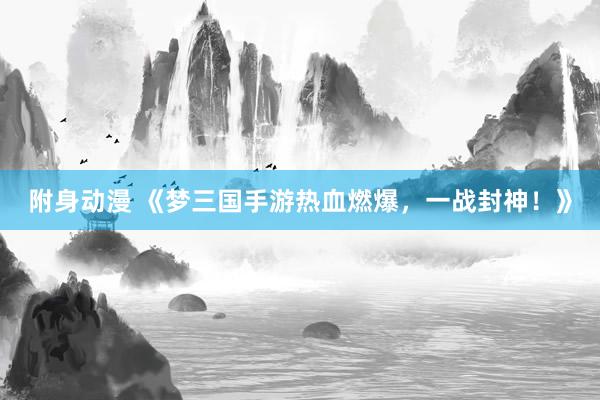 附身动漫 《梦三国手游热血燃爆，一战封神！》