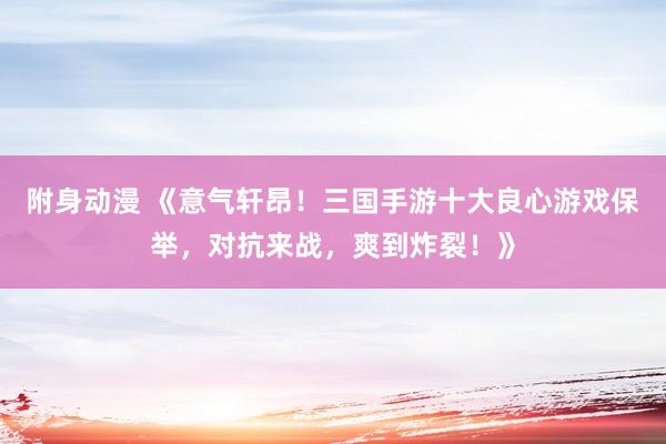 附身动漫 《意气轩昂！三国手游十大良心游戏保举，对抗来战，爽到炸裂！》
