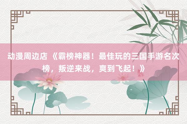 动漫周边店 《霸榜神器！最佳玩的三国手游名次榜，叛逆来战，爽到飞起！》
