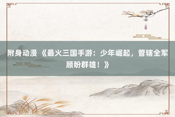 附身动漫 《最火三国手游：少年崛起，管辖全军顾盼群雄！》