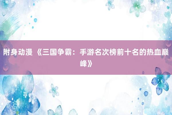 附身动漫 《三国争霸：手游名次榜前十名的热血巅峰》