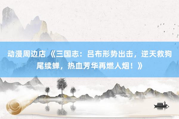 动漫周边店 《三国志：吕布形势出击，逆天救狗尾续蝉，热血芳华再燃人烟！》