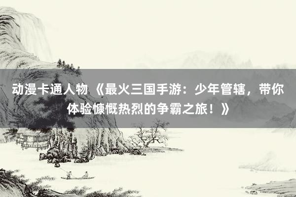 动漫卡通人物 《最火三国手游：少年管辖，带你体验慷慨热烈的争霸之旅！》