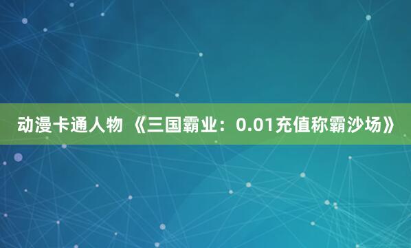 动漫卡通人物 《三国霸业：0.01充值称霸沙场》