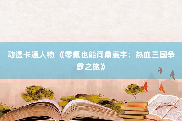 动漫卡通人物 《零氪也能问鼎寰宇：热血三国争霸之旅》