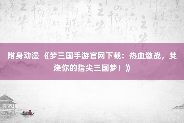 附身动漫 《梦三国手游官网下载：热血激战，焚烧你的指尖三国梦！》